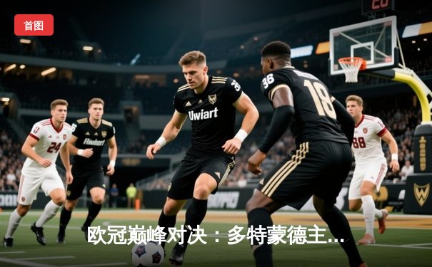 欧冠巅峰对决：多特蒙德主场2:1逆转巴黎，哈兰德双响锁定胜局