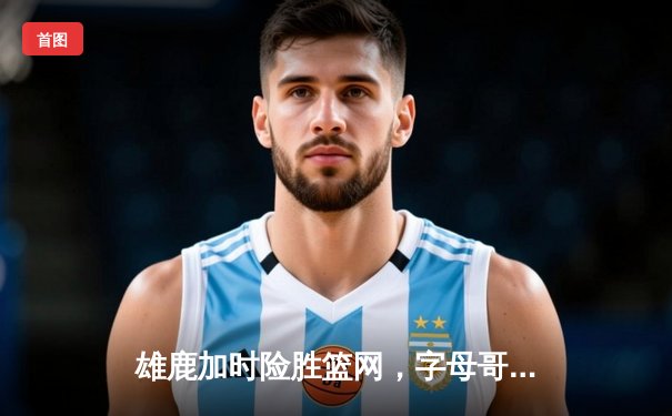 雄鹿加时险胜篮网，字母哥44+14主宰关键战役