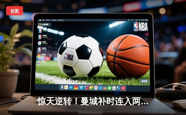 惊天逆转！曼城补时连入两球3-2绝杀热刺，哈兰德双响主宰伊蒂哈德