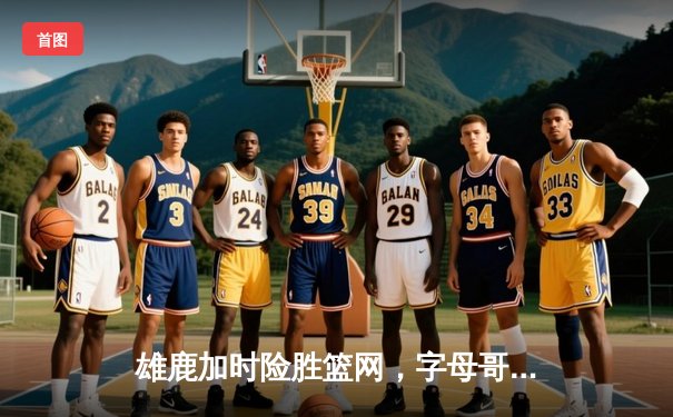 雄鹿加时险胜篮网，字母哥44分主宰关键时刻