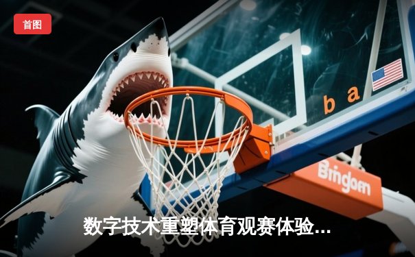 数字技术重塑体育观赛体验：VR直播如何颠覆传统体育产业格局